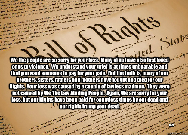 We the people are so sorry for your loss.  Many of us have also lost loved ones to violence.  We understand your grief is at times unbearable and that you want someone to pay for your pain.  But the truth is, many of our brothers, sisters, fathers and mot - We the people are so sorry for your loss.  Many of us have also lost loved ones to violence.  We understand your grief is at times unbearable and that you want someone to pay for your pain.  But the truth is, many of our brothers, sisters, fathers and mot  2nd Amendment