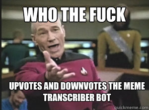 who the fuck upvotes and downvotes the meme transcriber bot  Annoyed Picard