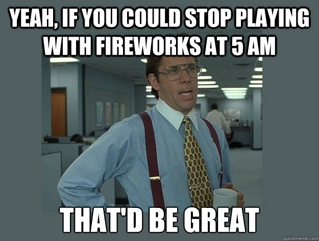 Yeah, if you could stop playing with fireworks at 5 am That'd be great - Yeah, if you could stop playing with fireworks at 5 am That'd be great  Office Space Lumbergh