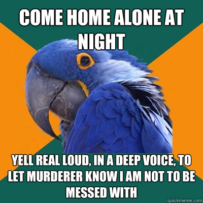 come home alone at night yell real loud, in a deep voice, to let murderer know i am not to be messed with  Paranoid Parrot