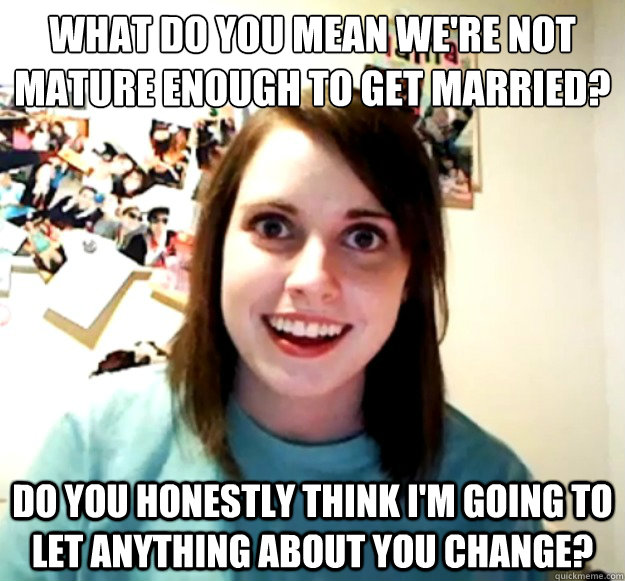 What do you mean we're not mature enough to get married? Do you honestly think I'm going to let anything about you change?  Overly Attached Girlfriend