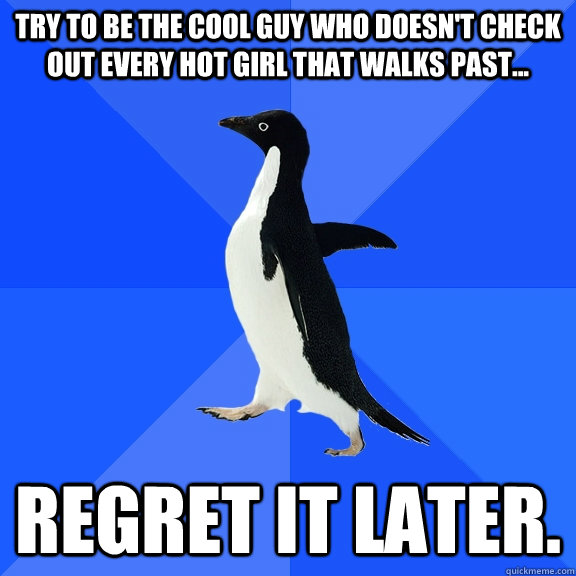 Try to be the cool guy who doesn't check out every hot girl that walks past... Regret it later.  Socially Awkward Penguin