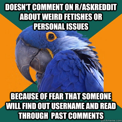 Doesn't comment on r/Askreddit about weird fetishes or personal issues because of fear that someone will find out username and read through  past comments  Paranoid Parrot