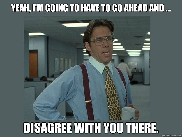 Yeah, I'm going to have to go ahead and ... disagree with you there. - Yeah, I'm going to have to go ahead and ... disagree with you there.  Office Space Lumbergh