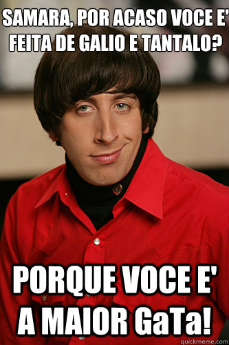 SAMARA, POR ACASO VOCE E' FEITA DE GALIO E TANTALO? PORQUE VOCE E' A MAIOR GaTa! - SAMARA, POR ACASO VOCE E' FEITA DE GALIO E TANTALO? PORQUE VOCE E' A MAIOR GaTa!  Howard Wolowitz