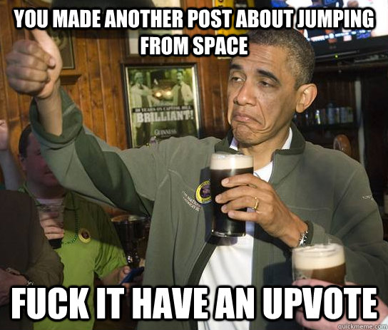 you made another post about jumping from space fuck it have an upvote  Approving Obama