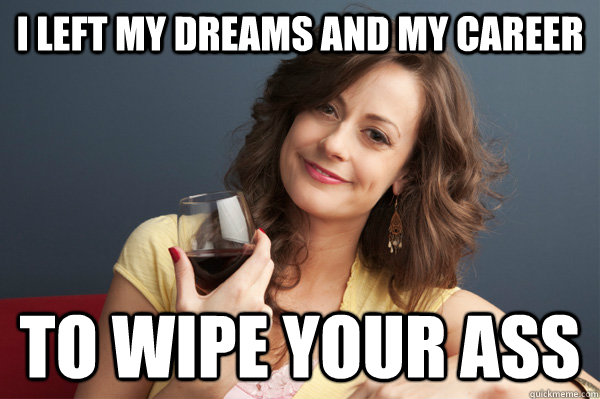 I left my dreams and my career To wipe your ass  Forever Resentful Mother