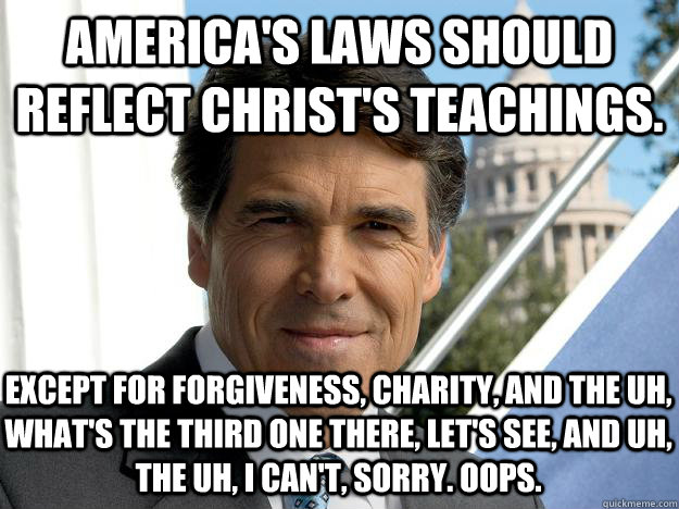 America's laws should reflect christ's teachings. except for forgiveness, charity, and the uh, what's the third one there, let's see, and uh, the uh, i can't, sorry. oops.  Rick perry