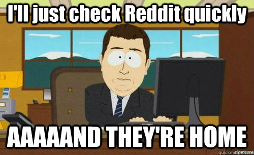 I'll just check Reddit quickly AAAAAND THEY'RE HOME  anditsgone