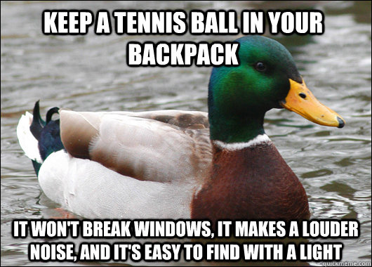 keep a tennis ball in your backpack it won't break windows, it makes a louder noise, and it's easy to find with a light - keep a tennis ball in your backpack it won't break windows, it makes a louder noise, and it's easy to find with a light  Actual Advice Mallard