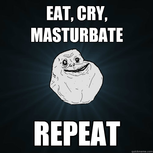 eat, cry, masturbate repeat   Forever Alone
