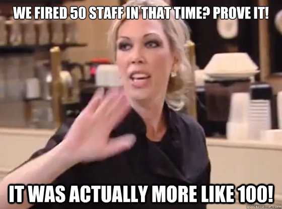 We fired 50 staff in that time? Prove it! It was actually more like 100!  Overly Hostile Amy
