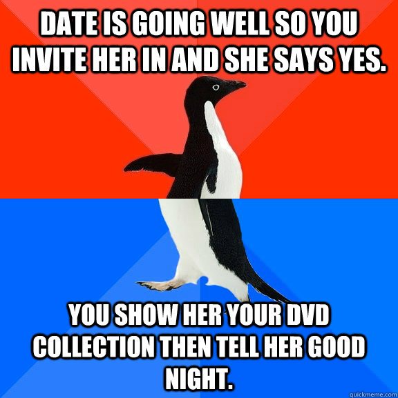 Date is going well so you invite her in and she says yes. You show her your DVD Collection then tell her good night.  Socially Awesome Awkward Penguin
