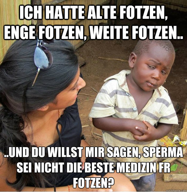 Ich hatte alte fotzen, enge fotzen, weite fotzen.. ..und du willst mir sagen, sperma sei nicht die beste medizin für fotzen?  Skeptical Third World Kid