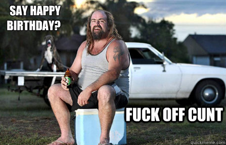 say happy BIRTHDAY? fuck off cunt - say happy BIRTHDAY? fuck off cunt  Aussie bogan