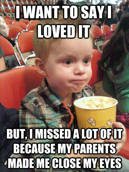 I want to say i loved it But, i missed a lot of it because my parents made me close my eyes - I want to say i loved it But, i missed a lot of it because my parents made me close my eyes  Movie Critic Kid