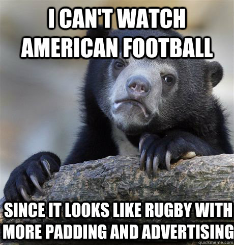 I can't watch American football Since it looks like rugby with more padding and advertising  Confession Bear