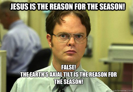 Jesus is the reason for the season! FALSE!
The Earth's axial tilt is the reason for the season!  Schrute