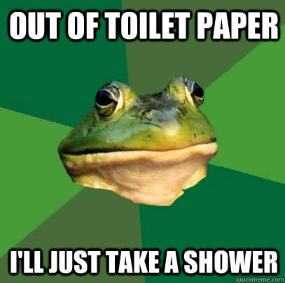 out of toilet paper i'll just take a shower  Foul Bachelor Frog
