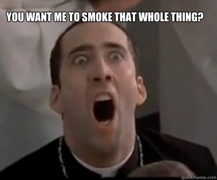 You want me to smoke that whole thing?  