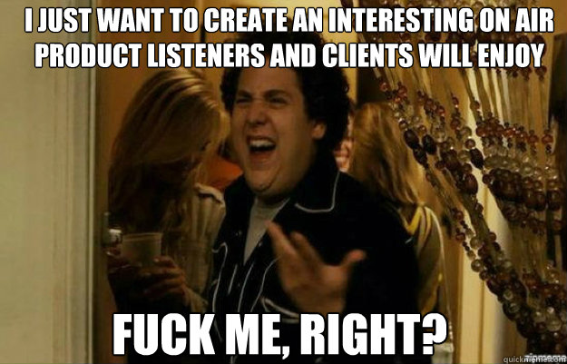 I just want to create an interesting on air product listeners and clients will enjoy FUCK ME, RIGHT?  fuck me right