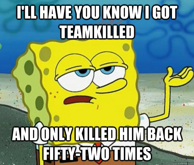 I'll have you know I got teamkilled And only killed him back fifty-two times  Tough Spongebob