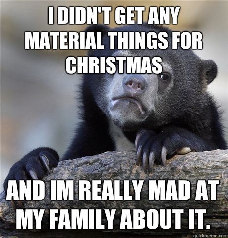 I didn't get any material things for Christmas And im really mad at my family about it.  Confession Bear