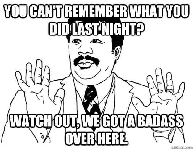 You can't remember what you did last night? Watch out, We got a badass over here.  Watch out we got a badass over here