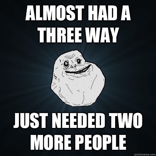 Almost had a three way Just needed two more people  Forever Alone