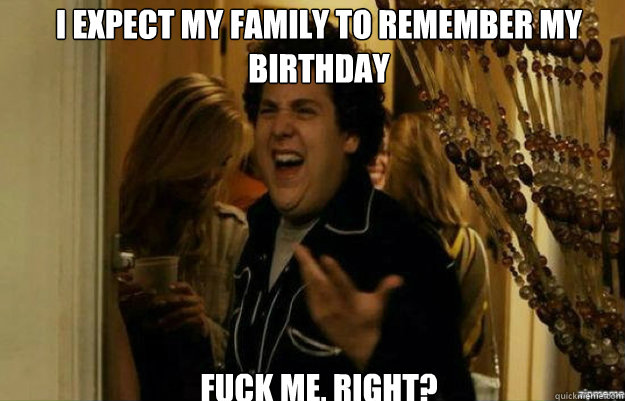I expect my family to remember my Birthday FUCK ME, RIGHT?  fuck me right