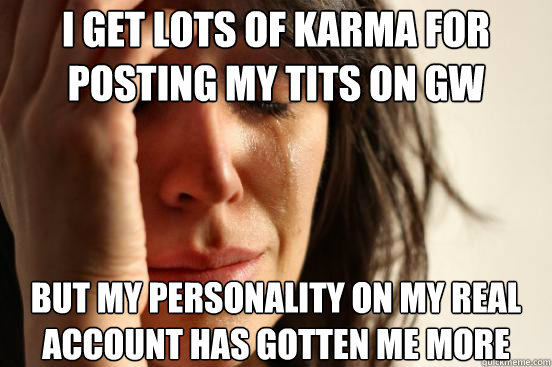 I get lots of karma for posting my tits on GW But my personality on my real
account has gotten me more  First World Problems