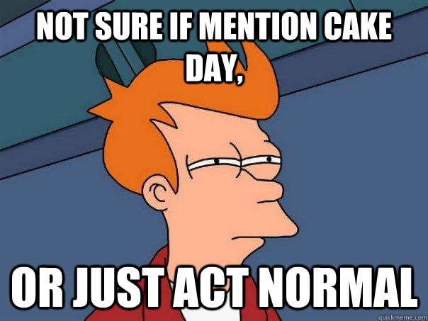 not sure if mention cake day, Or just act normal  Futurama Fry