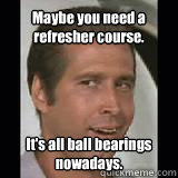 Maybe you need a refresher course. 
 It's all ball bearings nowadays. - Maybe you need a refresher course. 
 It's all ball bearings nowadays.  Fletch