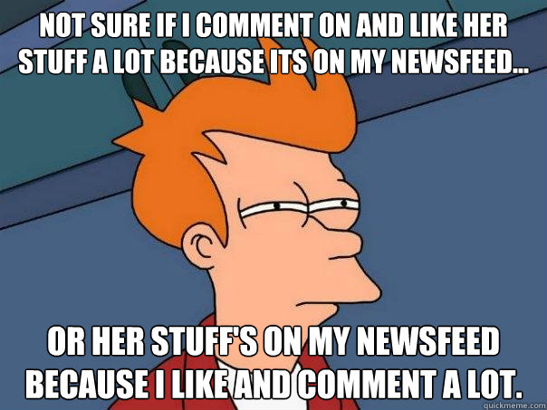 Not sure if I comment on and like her stuff a lot because its on my newsfeed... or her stuff's on my newsfeed because I like and comment a lot.  Futurama Fry