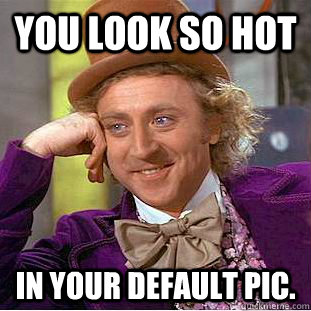 You look so hot in your default pic.  Condescending Wonka