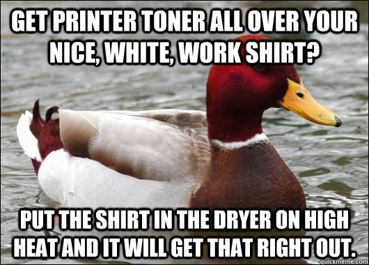 Get printer toner all over your nice, white, work shirt? Put the shirt in the dryer on high heat and it will get that right out. - Get printer toner all over your nice, white, work shirt? Put the shirt in the dryer on high heat and it will get that right out.  Malicious Advice Mallard
