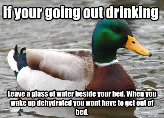 If your going out drinking Leave a glass of water beside your bed. When you wake up dehydrated you wont have to get out of bed.  Actual Advice Mallard