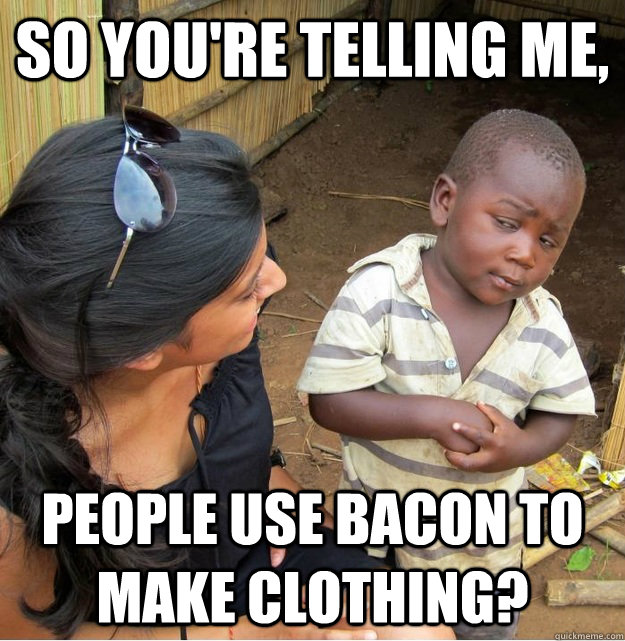So you're telling me, people use bacon to make clothing?  Skeptical Third World Kid