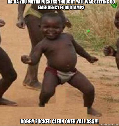 HA-HA YOU MUTHA FUCKERS THOUGHT YALL WAS GETTING SO EMERGENCY FOODSTAMPS BOBBY FUCKED CLEAN OVER YALL ASS!!!  dancing african baby