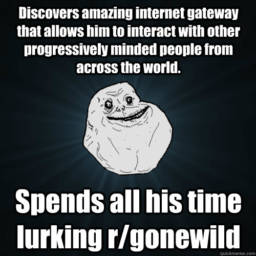 Discovers amazing internet gateway that allows him to interact with other progressively minded people from across the world. Spends all his time lurking r/gonewild  Forever Alone