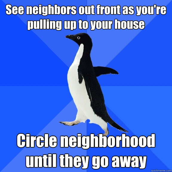 See neighbors out front as you're pulling up to your house Circle neighborhood until they go away  Socially Awkward Penguin