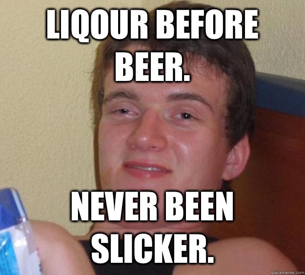 Liqour before beer. Never been slicker.   10 Guy