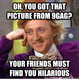 Oh, You got that picture from 9gag? Your friends must find you hilarious  Creepy Wonka