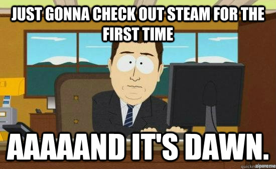 Just gonna check out steam for the first time Aaaaand it's dawn.  aaaand its gone