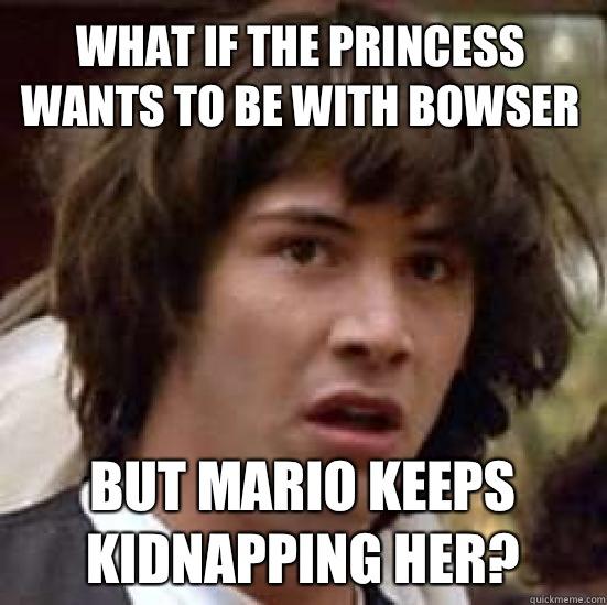 What if the princess wants to be with bowser But Mario keeps kidnapping her?  conspiracy keanu