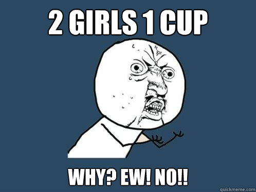 2 girls 1 cup why? ew! no!!  Y U No