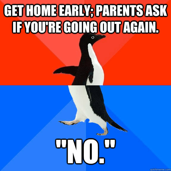 Get home early; Parents ask if you're going out again. 