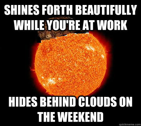 Shines forth beautifully while you're at work Hides behind clouds on the weekend  Scumbag Sun