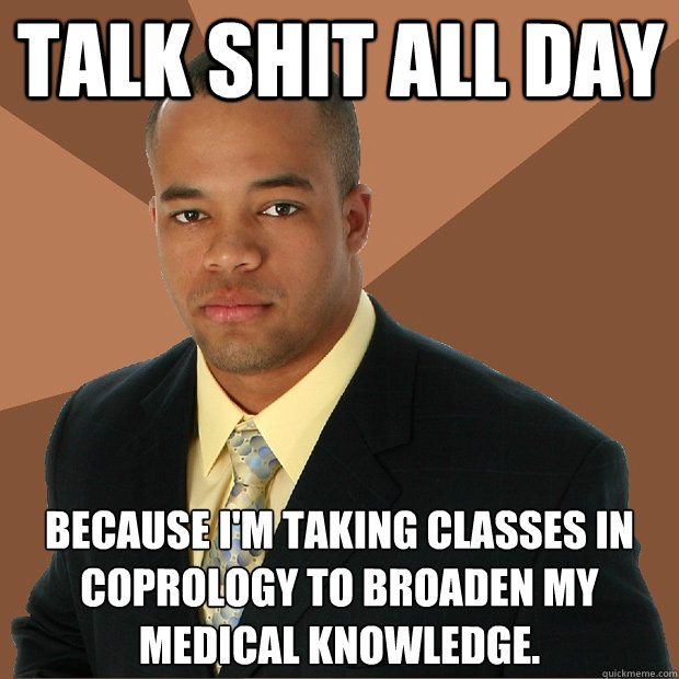 Talk shit all day because I'm taking classes in coprology to broaden my medical knowledge.  Successful Black Man