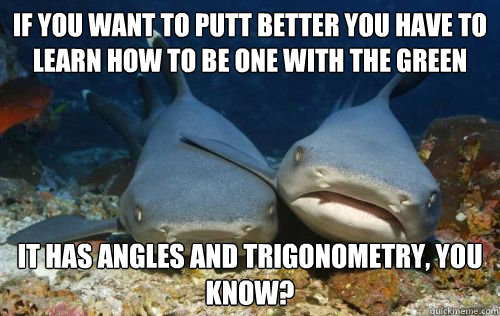 if you want to putt better you have to learn how to be one with the green it has angles and trigonometry, you know?  Compassionate Shark Friend